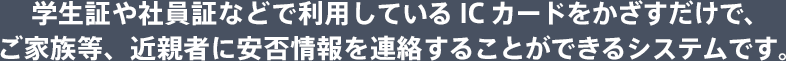 学生証や社員証などで利用しているICカードをかざすだけで、ご家族等、近親者に安否情報を連絡することができるシステムです。